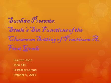 Sunhwa Presents: Steele’s Six Functions of the Classroom Setting of Practicum A, First Grade Sunhwa Yoon Tedu 410 Professor Larson October 6, 2014.