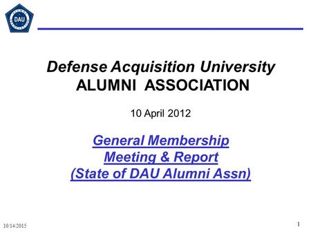 1 10/14/2015 Defense Acquisition University ALUMNI ASSOCIATION 10 April 2012 General Membership Meeting & Report (State of DAU Alumni Assn)