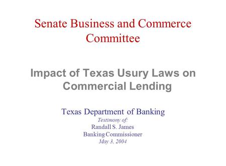 Senate Business and Commerce Committee Impact of Texas Usury Laws on Commercial Lending Texas Department of Banking Testimony of: Randall S. James Banking.