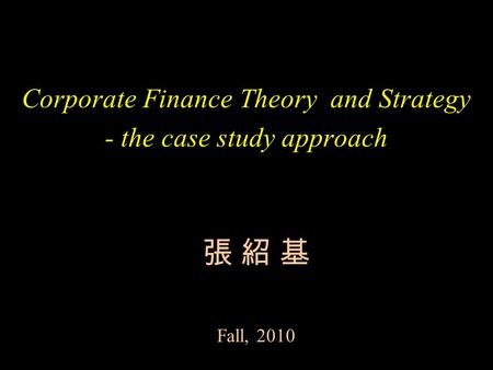 Corporate Finance Theory and Strategy - the case study approach 張 紹 基 Fall, 2010.