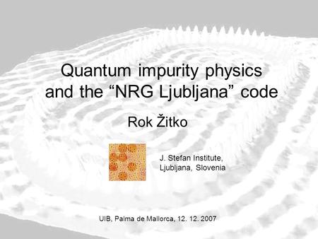 Quantum impurity physics and the “NRG Ljubljana” code Rok Žitko UIB, Palma de Mallorca, 12. 12. 2007 J. Stefan Institute, Ljubljana, Slovenia.