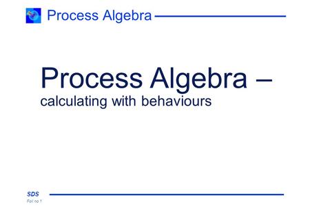 SDS Foil no 1 Process Algebra Process Algebra – calculating with behaviours.