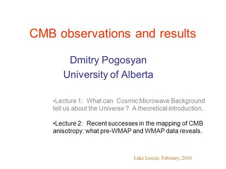 CMB observations and results Dmitry Pogosyan University of Alberta Lake Louise, February, 2003 Lecture 1: What can Cosmic Microwave Background tell us.