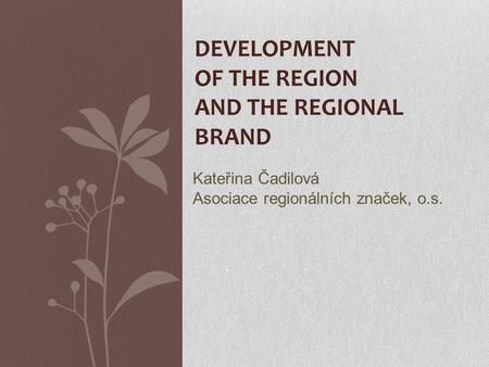 DEVELOPMENT OF THE REGION AND THE REGIONAL BRAND Kateřina Čadilová Asociace regionálních značek, o.s.