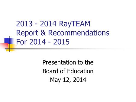 2013 - 2014 RayTEAM Report & Recommendations For 2014 - 2015 Presentation to the Board of Education May 12, 2014.