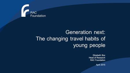 Generation next: The changing travel habits of young people Elizabeth Box Head of Research RAC Foundation April 2015.