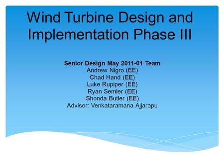 Wind Turbine Design and Implementation Phase III Senior Design May 2011-01 Team Andrew Nigro (EE) Chad Hand (EE) Luke Rupiper (EE) Ryan Semler (EE) Shonda.