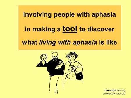 Connect training www.ukconnect.org Involving people with aphasia in making a tool to discover what living with aphasia is like.