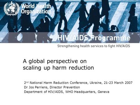 A global perspective on scaling up harm reduction 2 nd National Harm Reduction Conference, Ukraine, 21-23 March 2007 Dr Jos Perriens, Director Prevention.