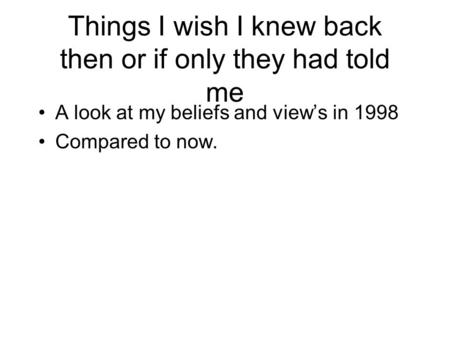 Things I wish I knew back then or if only they had told me A look at my beliefs and view’s in 1998 Compared to now.