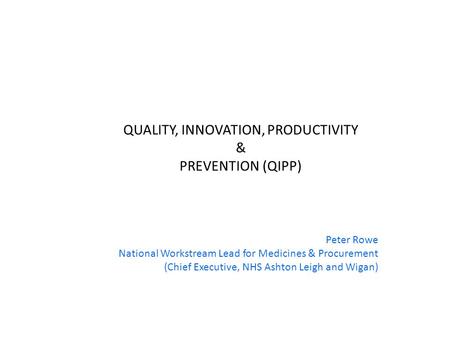 QUALITY, INNOVATION, PRODUCTIVITY & PREVENTION (QIPP) Peter Rowe National Workstream Lead for Medicines & Procurement (Chief Executive, NHS Ashton Leigh.