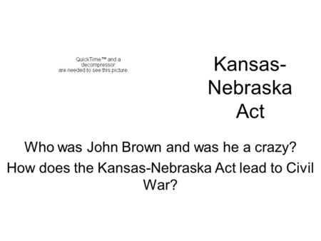 Kansas- Nebraska Act Who was John Brown and was he a crazy? How does the Kansas-Nebraska Act lead to Civil War?