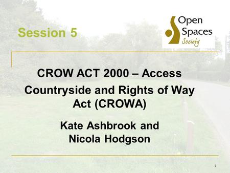 1 Session 5 CROW ACT 2000 – Access Countryside and Rights of Way Act (CROWA) Kate Ashbrook and Nicola Hodgson.