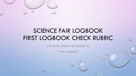 SCIENCE FAIR LOGBOOK FIRST LOGBOOK CHECK RUBRIC DUE DATE: FRIDAY, SEPTEMBER 26 **TEST GRADE**