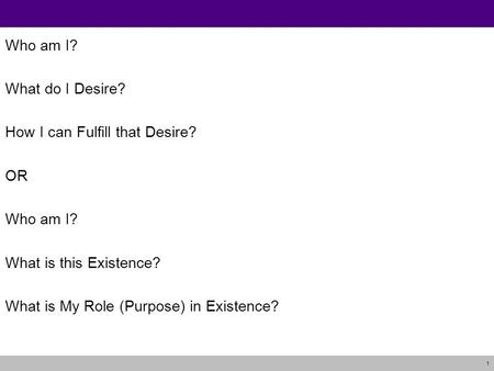 1 Who am I? What do I Desire? How I can Fulfill that Desire? OR Who am I? What is this Existence? What is My Role (Purpose) in Existence?