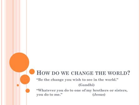 H OW DO WE CHANGE THE WORLD ? “Be the change you wish to see in the world.” (Gandhi) “Whatever you do to one of my brothers or sisters, you do to me.”(Jesus)