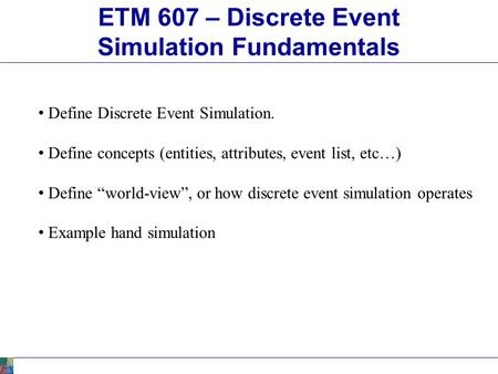 ETM 607 – Discrete Event Simulation Fundamentals Define Discrete Event Simulation. Define concepts (entities, attributes, event list, etc…) Define “world-view”,