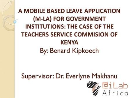 A MOBILE BASED LEAVE APPLICATION (M-LA) FOR GOVERNMENT INSTITUTIONS: THE CASE OF THE TEACHERS SERVICE COMMISION OF KENYA By: Benard Kipkoech Supervisor: