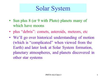 PHYS 162 Class 31 Solar System Sun plus 8 (or 9 with Pluto) planets many of which have moons plus “debris”: comets, asteroids, meteors, etc We’ll go over.