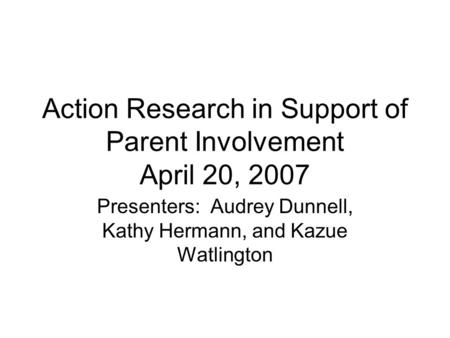 Action Research in Support of Parent Involvement April 20, 2007 Presenters: Audrey Dunnell, Kathy Hermann, and Kazue Watlington.