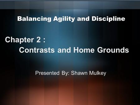 Balancing Agility and Discipline Chapter 2 : Contrasts and Home Grounds Presented By: Shawn Mulkey.