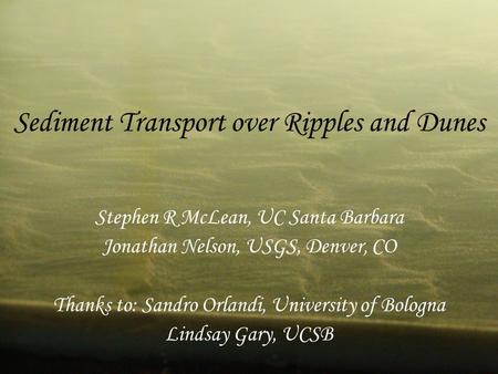 Sediment Transport over Ripples and Dunes Stephen R McLean, UC Santa Barbara Jonathan Nelson, USGS, Denver, CO Thanks to: Sandro Orlandi, University of.