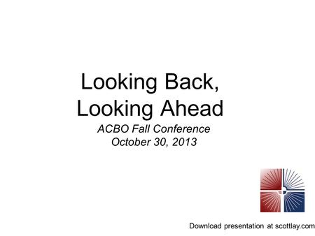 Looking Back, Looking Ahead ACBO Fall Conference October 30, 2013 Download presentation at scottlay.com.