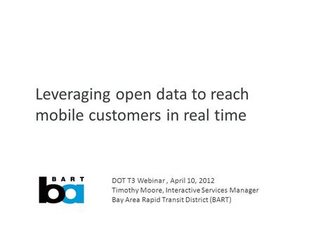 Leveraging open data to reach mobile customers in real time DOT T3 Webinar, April 10, 2012 Timothy Moore, Interactive Services Manager Bay Area Rapid Transit.