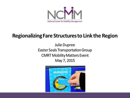 Regionalizing Fare Structures to Link the Region Julie Dupree Easter Seals Transportation Group CMRT Mobility Matters Event May 7, 2015.