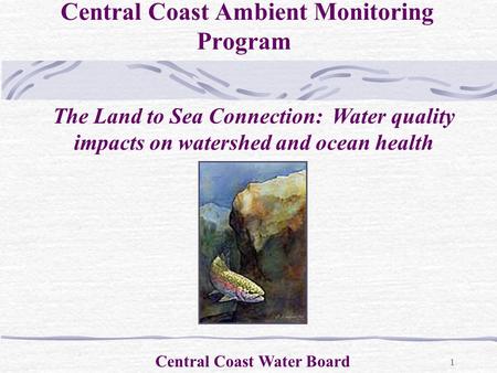 1 Central Coast Ambient Monitoring Program Central Coast Water Board The Land to Sea Connection: Water quality impacts on watershed and ocean health.