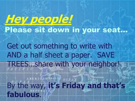 Hey people! Please sit down in your seat… Get out something to write with AND a half sheet a paper. SAVE TREES…share with your neighbor! By the way, it’s.