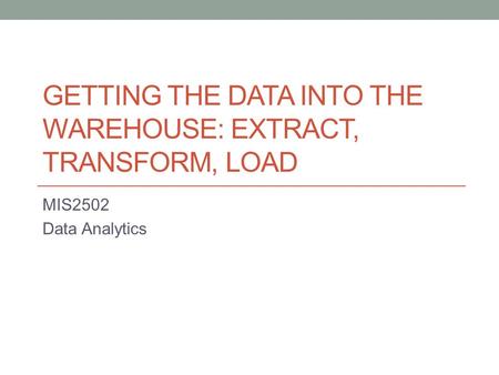 GETTING THE DATA INTO THE WAREHOUSE: EXTRACT, TRANSFORM, LOAD MIS2502 Data Analytics.