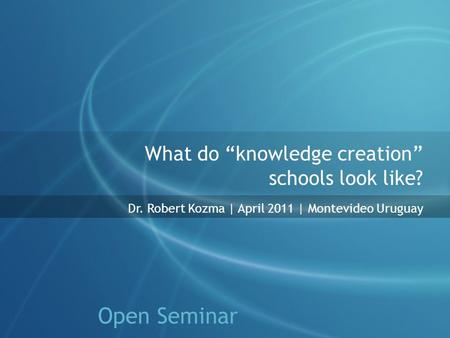 What do “knowledge creation” schools look like? Dr. Robert Kozma | April 2011 | Montevideo Uruguay Open Seminar.