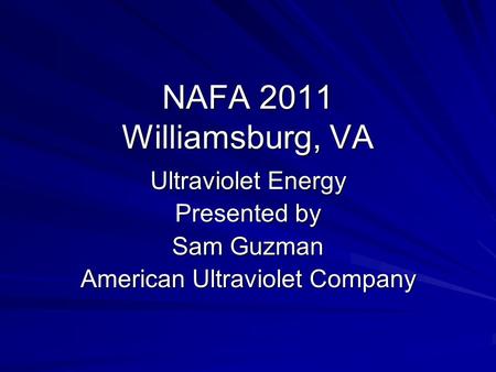 NAFA 2011 Williamsburg, VA Ultraviolet Energy Presented by Sam Guzman American Ultraviolet Company.