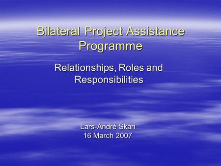 Bilateral Project Assistance Programme Lars-André Skari 16 March 2007 Relationships, Roles and Responsibilities.