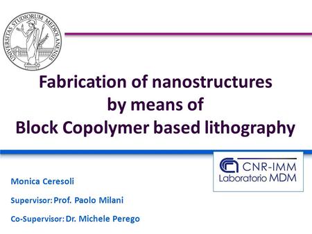 Fabrication of nanostructures by means of Block Copolymer based lithography Monica Ceresoli Supervisor: Prof. Paolo Milani Co-Supervisor: Dr. Michele Perego.