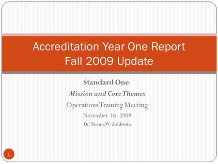 Standard One: Mission and Core Themes Operations Training Meeting November 16, 2009 Dr. Norma W. Goldstein Accreditation Year One Report Fall 2009 Update.