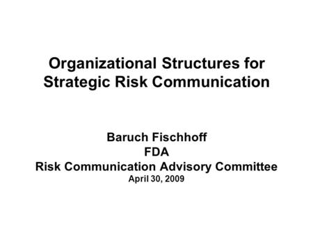 Organizational Structures for Strategic Risk Communication Baruch Fischhoff FDA Risk Communication Advisory Committee April 30, 2009.