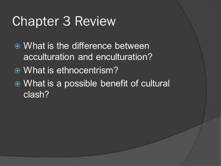 Chapter 3 Review  What is the difference between acculturation and enculturation?  What is ethnocentrism?  What is a possible benefit of cultural clash?