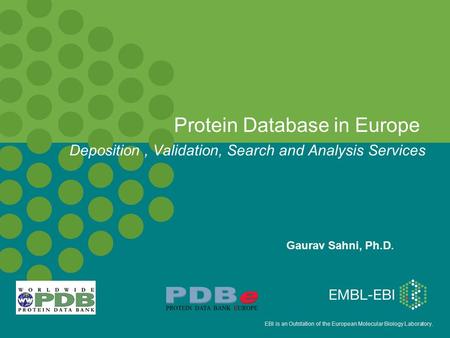 EBI is an Outstation of the European Molecular Biology Laboratory. Protein Database in Europe Gaurav Sahni, Ph.D. Deposition, Validation, Search and Analysis.