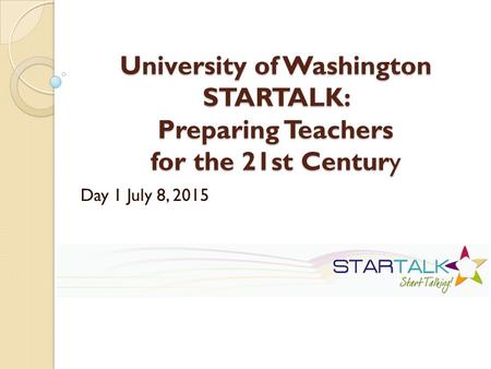 University of Washington STARTALK: Preparing Teachers for the 21st Century Day 1 July 8, 2015.