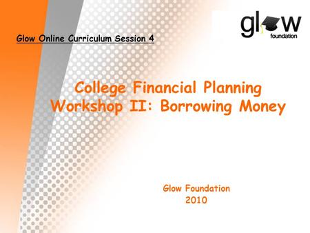 College Financial Planning Workshop II: Borrowing Money Glow Foundation 2010 Glow Online Curriculum Session 4.