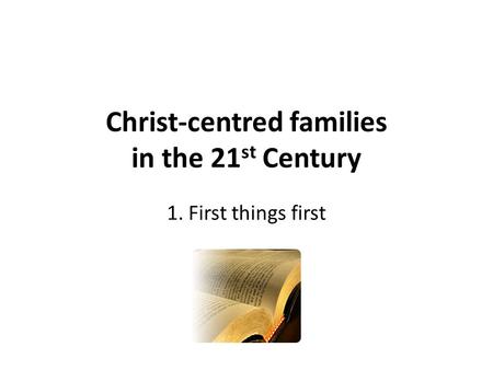 Christ-centred families in the 21 st Century 1. First things first.