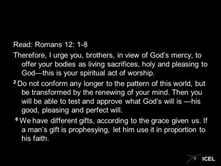 ICEL Read: Romans 12: 1-8 Therefore, I urge you, brothers, in view of God’s mercy, to offer your bodies as living sacrifices, holy and pleasing to God—this.