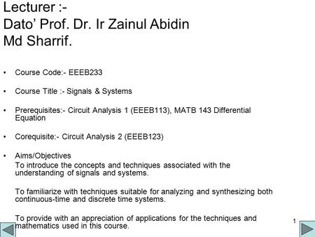 1 Lecturer :- Dato’ Prof. Dr. Ir Zainul Abidin Md Sharrif. Course Code:- EEEB233 Course Title :- Signals & Systems Prerequisites:- Circuit Analysis 1 (EEEB113),