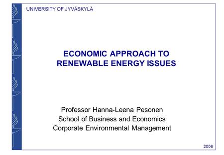 UNIVERSITY OF JYVÄSKYLÄ 2006 ECONOMIC APPROACH TO RENEWABLE ENERGY ISSUES Professor Hanna-Leena Pesonen School of Business and Economics Corporate Environmental.