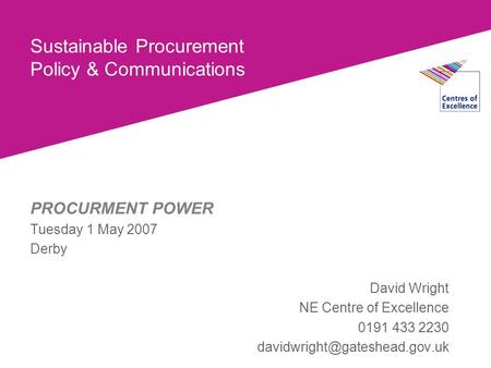 Sustainable Procurement Policy & Communications PROCURMENT POWER Tuesday 1 May 2007 Derby David Wright NE Centre of Excellence 0191 433 2230