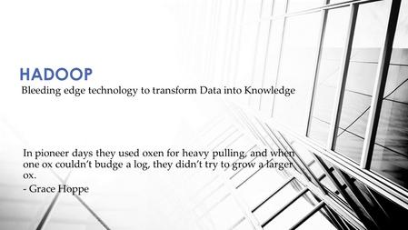 Bleeding edge technology to transform Data into Knowledge HADOOP In pioneer days they used oxen for heavy pulling, and when one ox couldn’t budge a log,