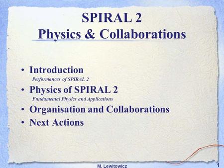 1 M. Lewitowicz Introduction Performances of SPIRAL 2 Physics of SPIRAL 2 Fundamental Physics and Applications Organisation and Collaborations Next Actions.