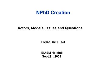 NPhD Creation Actors, Models, Issues and Questions Pierre BATTEAU EIASM Helsinki Sept 21, 2009.